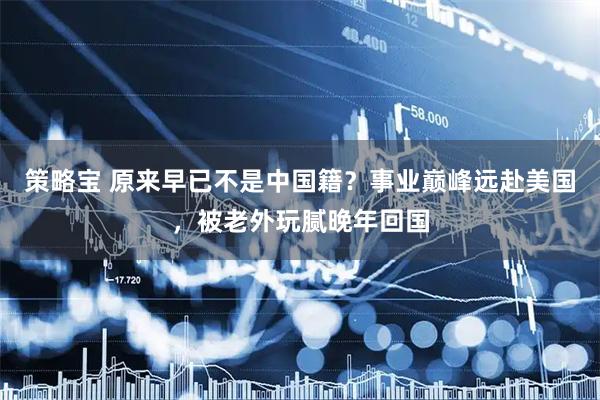策略宝 原来早已不是中国籍？事业巅峰远赴美国，被老外玩腻晚年回国