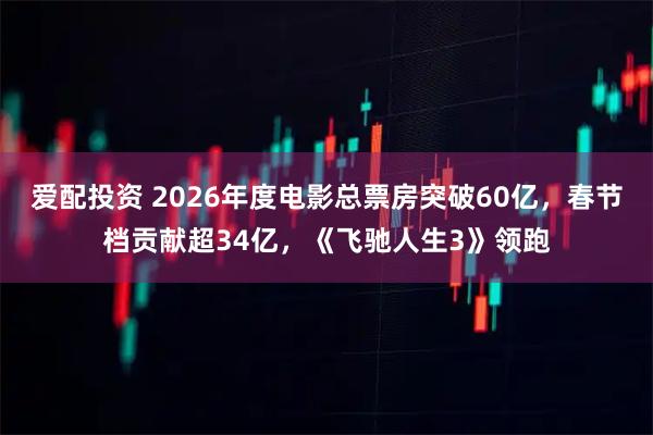 爱配投资 2026年度电影总票房突破60亿，春节档贡献超34亿，《飞驰人生3》领跑