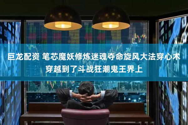 巨龙配资 笔芯魔妖修炼迷魂夺命旋风大法穿心术穿越到了斗战狂潮鬼王界上
