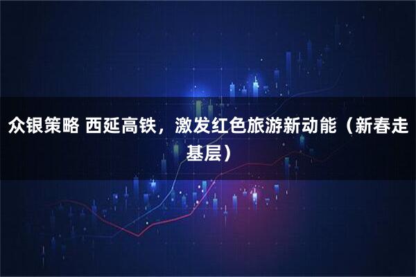 众银策略 西延高铁，激发红色旅游新动能（新春走基层）