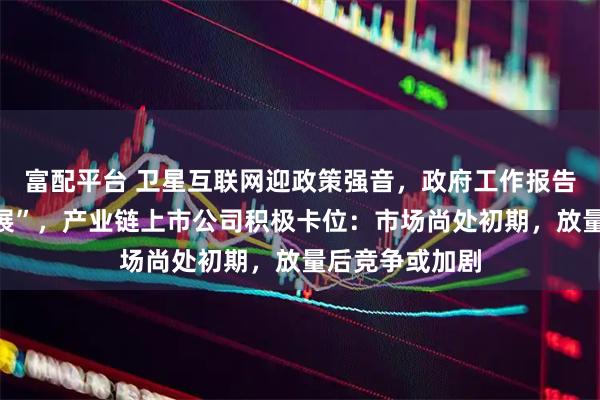富配平台 卫星互联网迎政策强音，政府工作报告定调“加快发展”，产业链上市公司积极卡位：市场尚处初期，放量后竞争或加剧