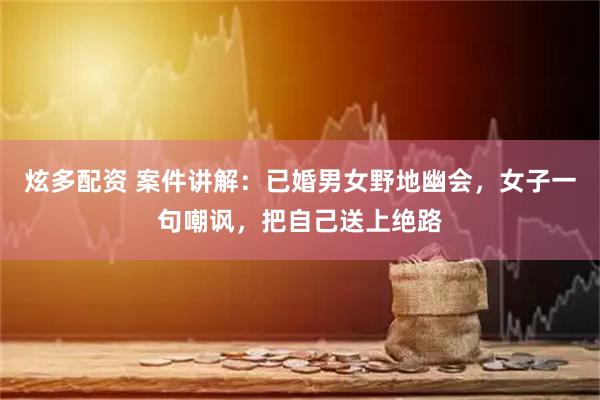 炫多配资 案件讲解：已婚男女野地幽会，女子一句嘲讽，把自己送上绝路