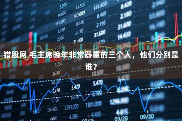 猎股网 毛主席晚年非常器重的三个人，他们分别是谁？
