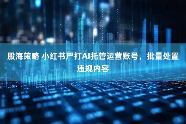 股海策略 小红书严打AI托管运营账号，批量处置违规内容