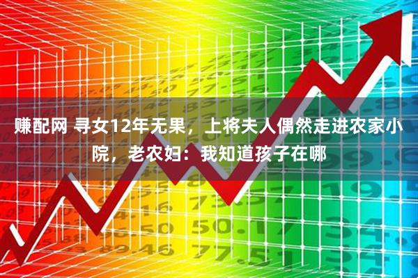 赚配网 寻女12年无果,上将夫人偶然走进农家小院,老农妇:我知道孩子在哪