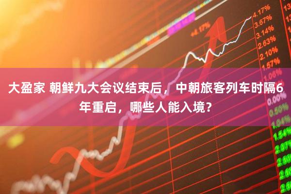大盈家 朝鲜九大会议结束后，中朝旅客列车时隔6年重启，哪些人能入境？