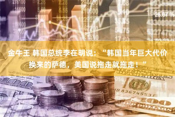 金牛王 韩国总统李在明说:“韩国当年巨大代价换来的萨德,美国说拖走就拖走!”