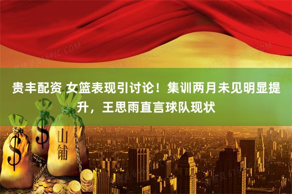 贵丰配资 女篮表现引讨论！集训两月未见明显提升，王思雨直言球队现状
