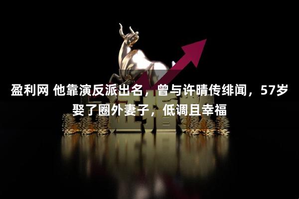 盈利网 他靠演反派出名，曾与许晴传绯闻，57岁娶了圈外妻子，低调且幸福