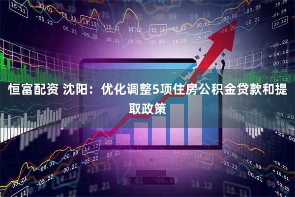 恒富配资 沈阳：优化调整5项住房公积金贷款和提取政策