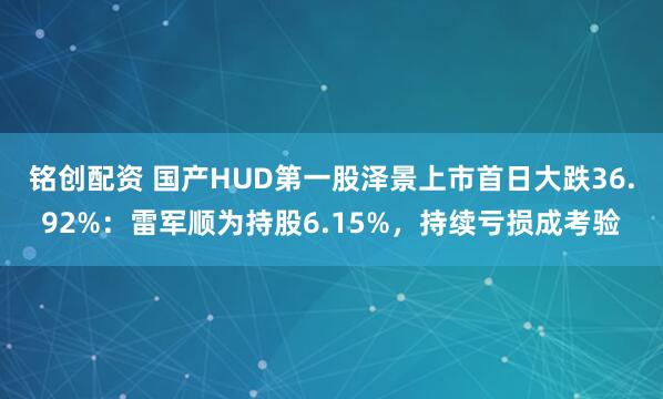 铭创配资 国产HUD第一股泽景上市首日大跌36.92%：雷军顺为持股6.15%，持续亏损成考验