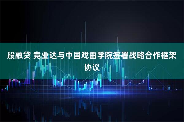 股融贷 竞业达与中国戏曲学院签署战略合作框架协议
