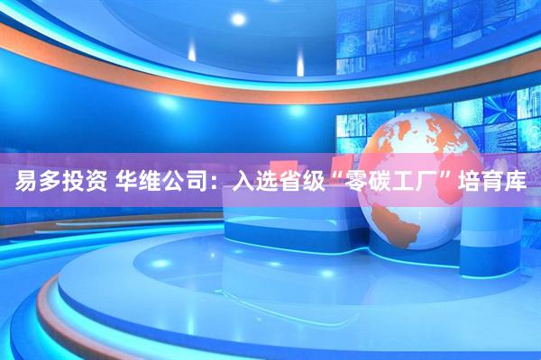 易多投资 华维公司：入选省级“零碳工厂”培育库