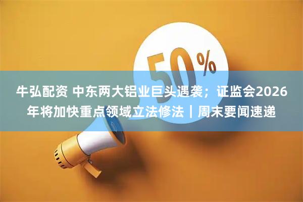 牛弘配资 中东两大铝业巨头遇袭；证监会2026年将加快重点领域立法修法｜周末要闻速递