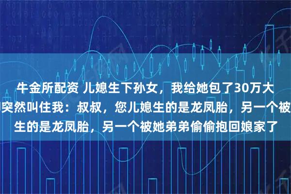 牛金所配资 儿媳生下孙女，我给她包了30万大红包，出院时护士长却突然叫住我：叔叔，您儿媳生的是龙凤胎，另一个被她弟弟偷偷抱回娘家了