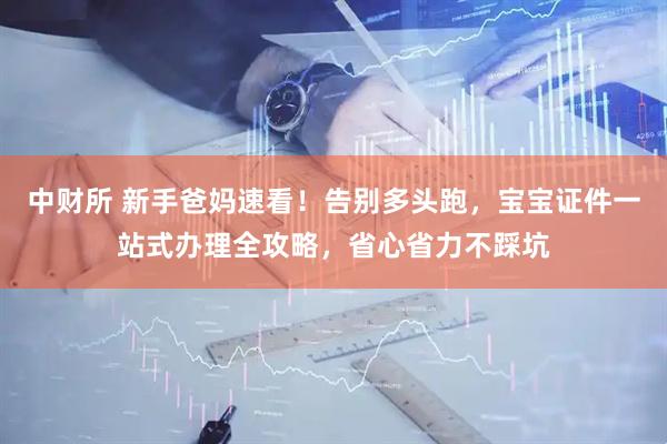 中财所 新手爸妈速看!告别多头跑,宝宝证件一站式办理全攻略,省心省力不踩坑