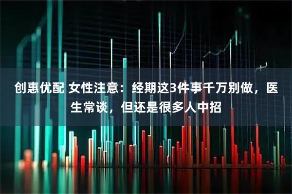 创惠优配 女性注意：经期这3件事千万别做，医生常谈，但还是很多人中招