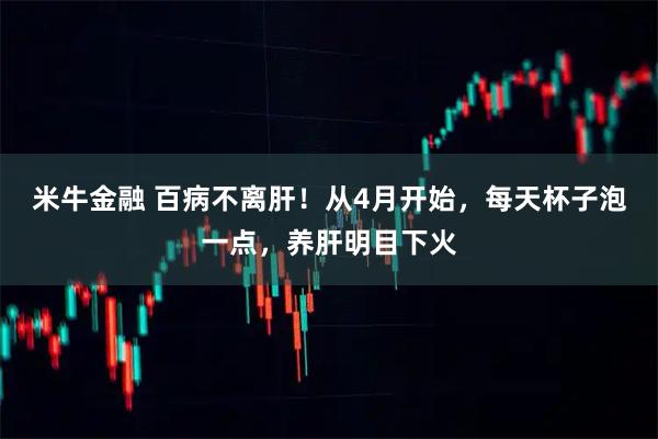 米牛金融 百病不离肝！从4月开始，每天杯子泡一点，养肝明目下火
