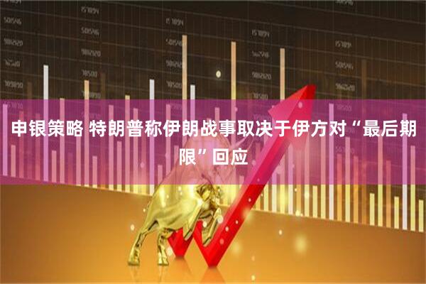 申银策略 特朗普称伊朗战事取决于伊方对“最后期限”回应