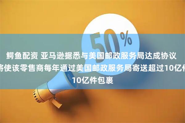 鳄鱼配资 亚马逊据悉与美国邮政服务局达成协议 预计将使该零售商每年通过美国邮政服务局寄送超过10亿件包裹