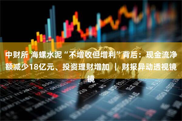 中财所 海螺水泥“不增收但增利”背后：现金流净额减少18亿元、投资理财增加 ｜ 财报异动透视镜
