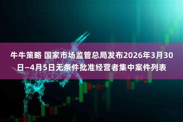 牛牛策略 国家市场监管总局发布2026年3月30日—4月5日无条件批准经营者集中案件列表