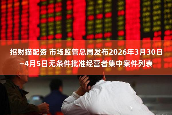 招财猫配资 市场监管总局发布2026年3月30日—4月5日无条件批准经营者集中案件列表