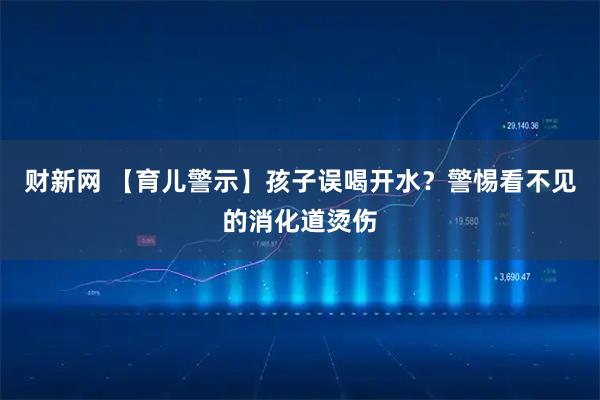 财新网 【育儿警示】孩子误喝开水？警惕看不见的消化道烫伤
