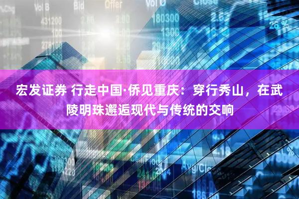 宏发证券 行走中国·侨见重庆：穿行秀山，在武陵明珠邂逅现代与传统的交响