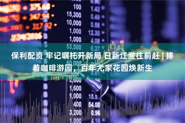 保利配资 牢记嘱托开新局 日新江淮往前赶 | 捧着咖啡游园，百年尤家花园焕新生