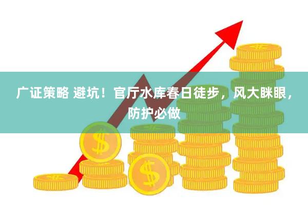 广证策略 避坑！官厅水库春日徒步，风大眯眼，防护必做
