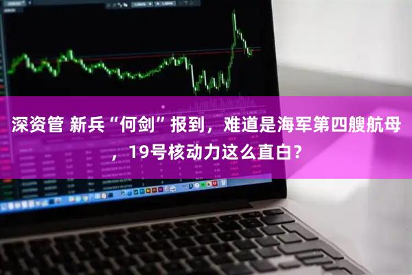深资管 新兵“何剑”报到，难道是海军第四艘航母，19号核动力这么直白？