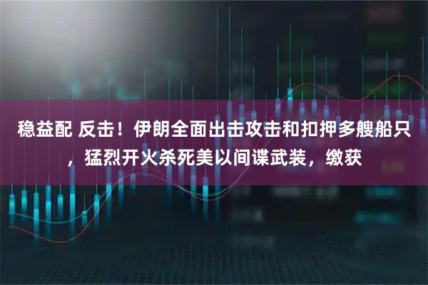 稳益配 反击！伊朗全面出击攻击和扣押多艘船只，猛烈开火杀死美以间谍武装，缴获