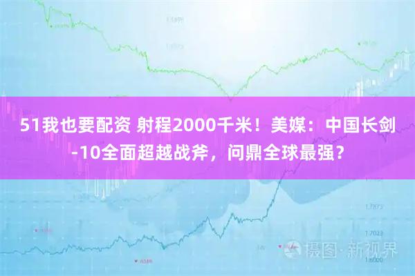 51我也要配资 射程2000千米！美媒：中国长剑-10全面超越战斧，问鼎全球最强？