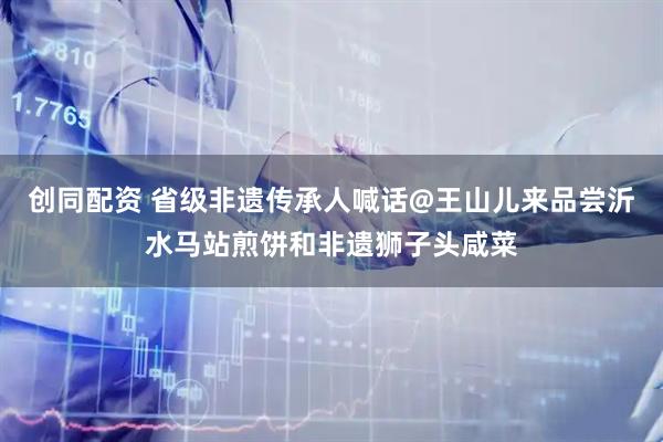 创同配资 省级非遗传承人喊话@王山儿来品尝沂水马站煎饼和非遗狮子头咸菜
