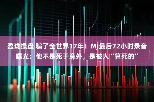 盈珑操盘 骗了全世界17年！MJ最后72小时录音曝光：他不是死于意外，是被人“算死的”