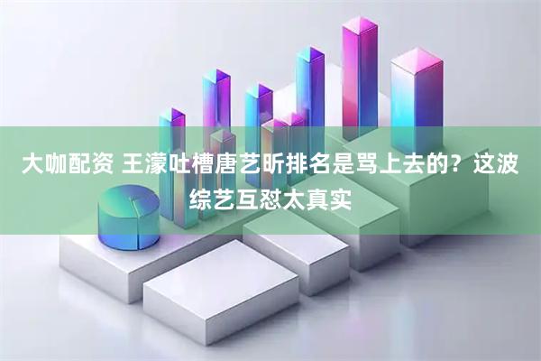 大咖配资 王濛吐槽唐艺昕排名是骂上去的？这波综艺互怼太真实