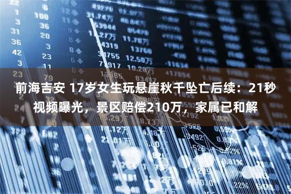 前海吉安 17岁女生玩悬崖秋千坠亡后续：21秒视频曝光，景区赔偿210万，家属已和解