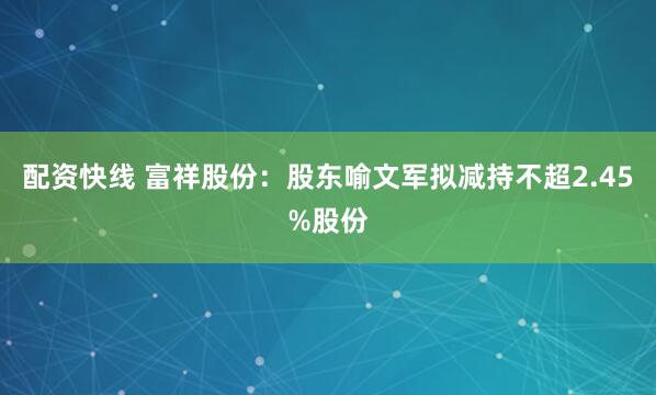 配资快线 富祥股份：股东喻文军拟减持不超2.45%股份