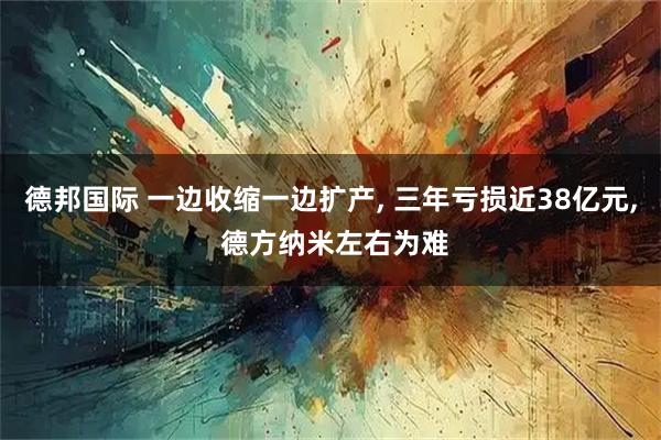德邦国际 一边收缩一边扩产, 三年亏损近38亿元, 德方纳米左右为难