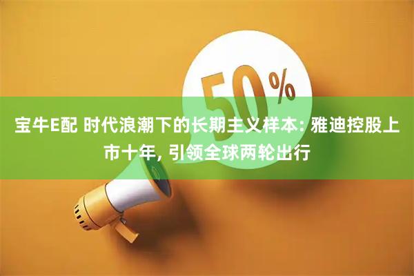 宝牛E配 时代浪潮下的长期主义样本: 雅迪控股上市十年, 引领全球两轮出行
