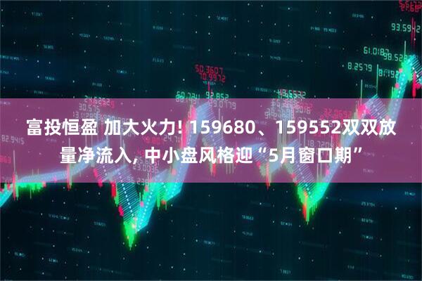 富投恒盈 加大火力! 159680、159552双双放量净流入, 中小盘风格迎“5月窗口期”