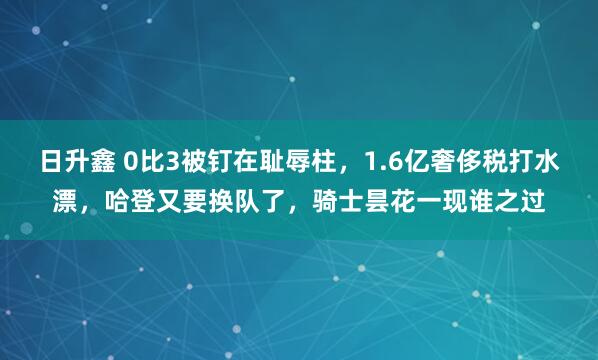 日升鑫 0比3被钉在耻辱柱，1.6亿奢侈税打水漂，哈登又要换队了，骑士昙花一现谁之过