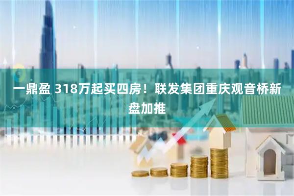 一鼎盈 318万起买四房！联发集团重庆观音桥新盘加推