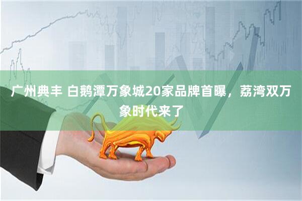 广州典丰 白鹅潭万象城20家品牌首曝，荔湾双万象时代来了
