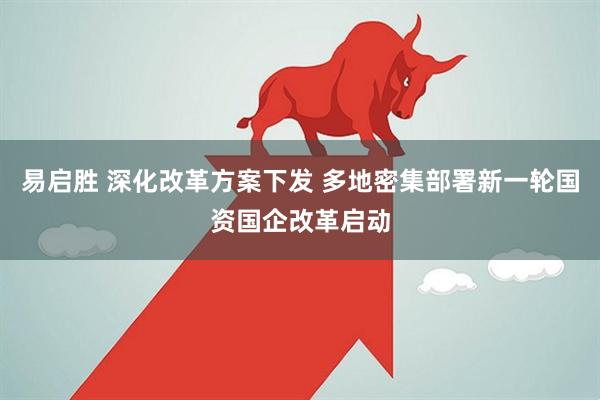 易启胜 深化改革方案下发 多地密集部署新一轮国资国企改革启动