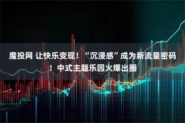 魔投网 让快乐变现!“沉浸感”成为新流量密码!中式主题乐园火爆出圈