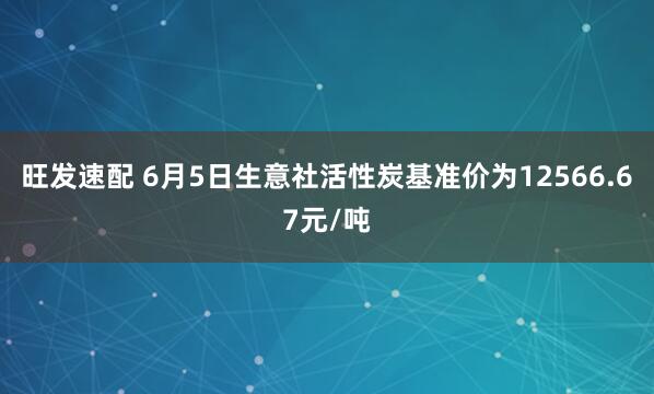 旺发速配 6月5日生意社活性炭基准价为12566.67元/吨
