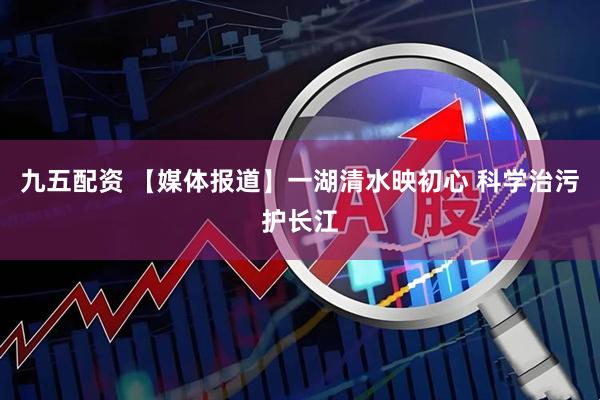九五配资 【媒体报道】一湖清水映初心 科学治污护长江