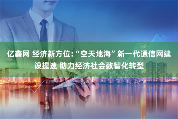 亿鑫网 经济新方位:“空天地海”新一代通信网建设提速 助力经济社会数智化转型